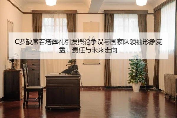 C罗缺席若塔葬礼引发舆论争议与国家队领袖形象复盘：责任与未来走向